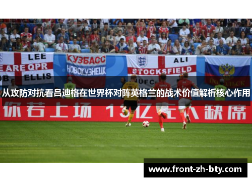 从攻防对抗看吕迪格在世界杯对阵英格兰的战术价值解析核心作用 从攻防对抗看吕迪格在世界杯对阵英格兰的战术价值解析核心作用