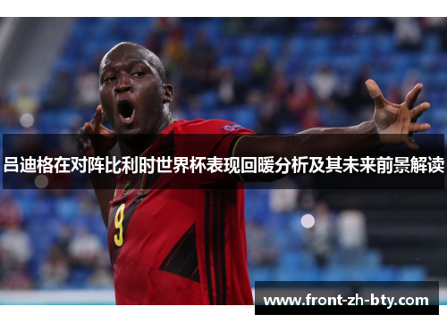 吕迪格在对阵比利时世界杯表现回暖分析及其未来前景解读 吕迪格在对阵比利时世界杯表现回暖分析及其未来前景解读