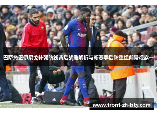 巴萨免签伊尼戈补强防线背后战略解析与新赛季后防重组前景观察一 巴萨免签伊尼戈补强防线背后战略解析与新赛季后防重组前景观察一