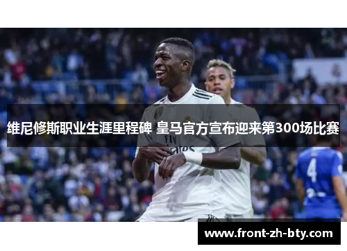 维尼修斯职业生涯里程碑 皇马官方宣布迎来第300场比赛