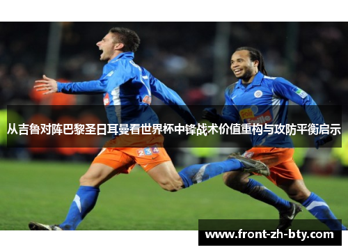 从吉鲁对阵巴黎圣日耳曼看世界杯中锋战术价值重构与攻防平衡启示
